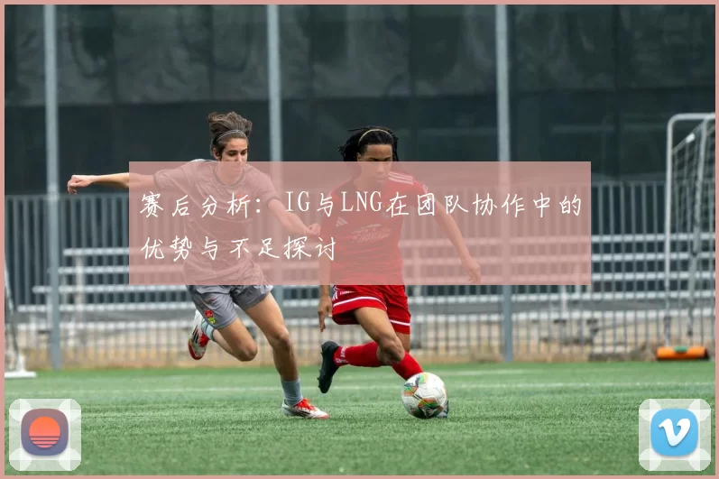 赛后分析：IG与LNG在团队协作中的优势与不足探讨