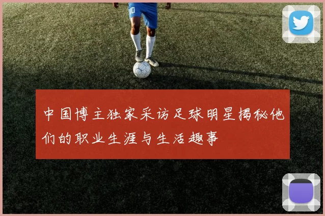 中国博主独家采访足球明星揭秘他们的职业生涯与生活趣事