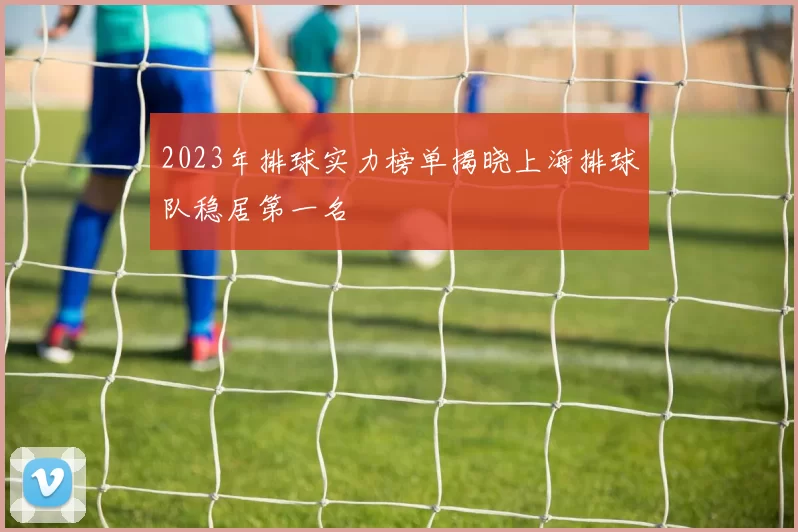 2023年排球实力榜单揭晓上海排球队稳居第一名