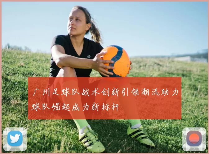 广州足球队战术创新引领潮流助力球队崛起成为新标杆