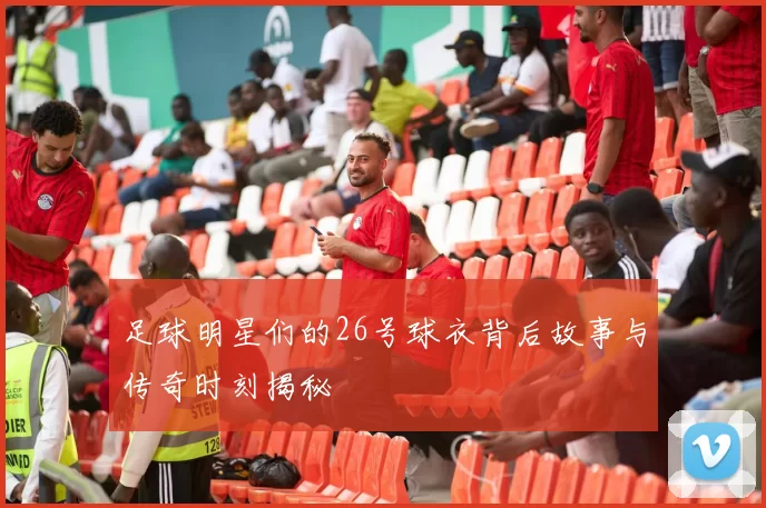 足球明星们的26号球衣背后故事与传奇时刻揭秘