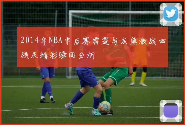 2014年NBA季后赛雷霆与灰熊激战回顾及精彩瞬间分析