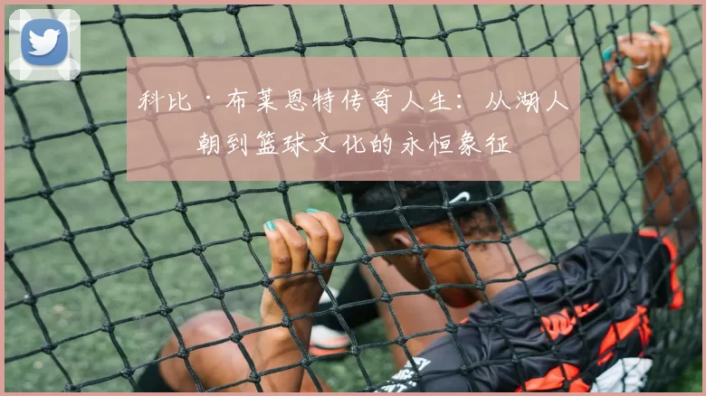 科比·布莱恩特传奇人生：从湖人王朝到篮球文化的永恒象征