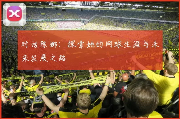对话陈娜：探索她的网球生涯与未来发展之路
