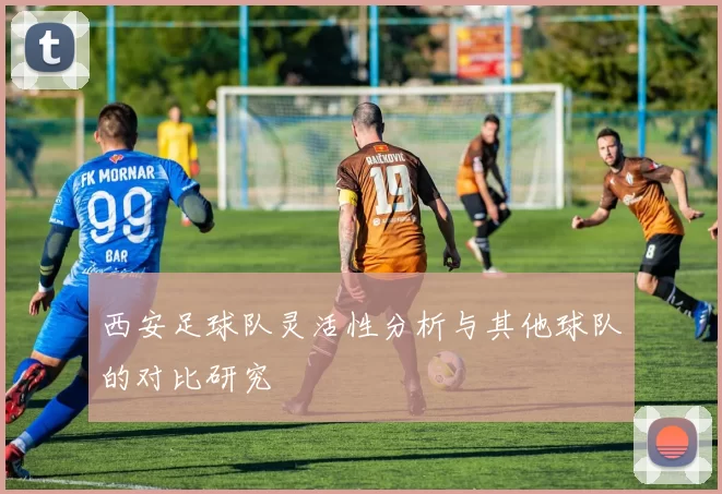 西安足球队灵活性分析与其他球队的对比研究