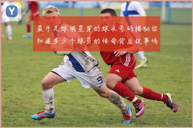 最牛足球明星穿的球衣号码揭秘你知道多少个球员的传奇背后故事吗