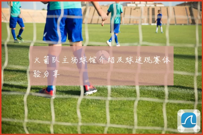火箭队主场球馆介绍及球迷观赛体验分享