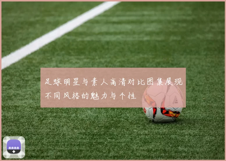 足球明星与素人高清对比图集展现不同风格的魅力与个性