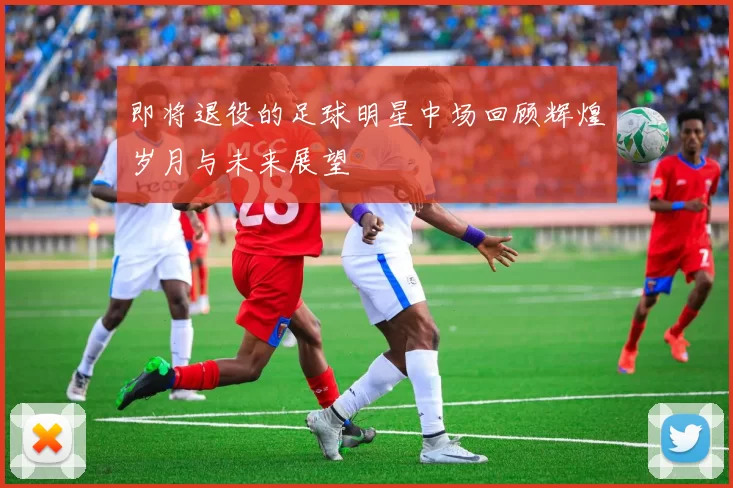 即将退役的足球明星中场回顾辉煌岁月与未来展望