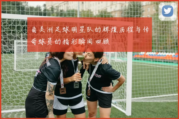 南美洲足球明星队的辉煌历程与传奇球员的精彩瞬间回顾