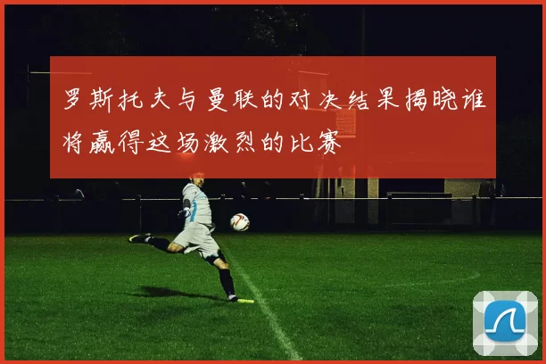 罗斯托夫与曼联的对决结果揭晓谁将赢得这场激烈的比赛