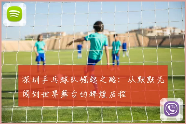 深圳乒乓球队崛起之路：从默默无闻到世界舞台的辉煌历程