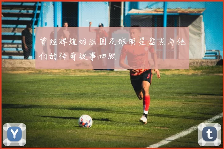 曾经辉煌的法国足球明星盘点与他们的传奇故事回顾
