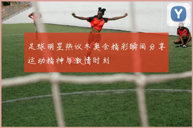 足球明星热议冬奥会精彩瞬间分享运动精神与激情时刻