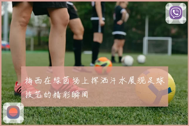 梅西在绿茵场上挥洒汗水展现足球技艺的精彩瞬间