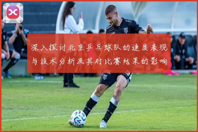 深入探讨北京乒乓球队的速度表现与技术分析及其对比赛结果的影响