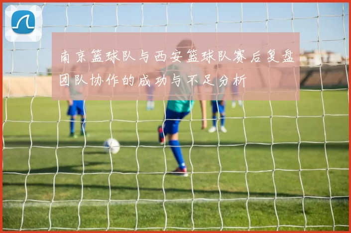 南京篮球队与西安篮球队赛后复盘团队协作的成功与不足分析