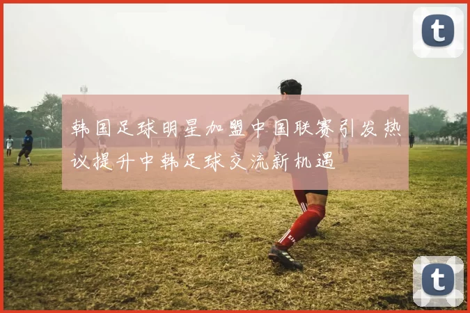 韩国足球明星加盟中国联赛引发热议提升中韩足球交流新机遇
