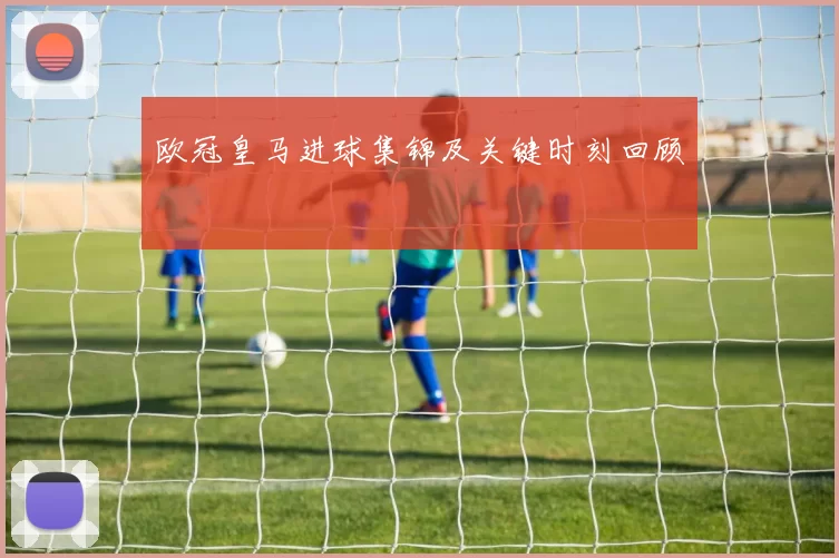 欧冠皇马进球集锦及关键时刻回顾