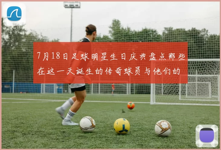 7月18日足球明星生日庆典盘点那些在这一天诞生的传奇球员与他们的辉煌成就