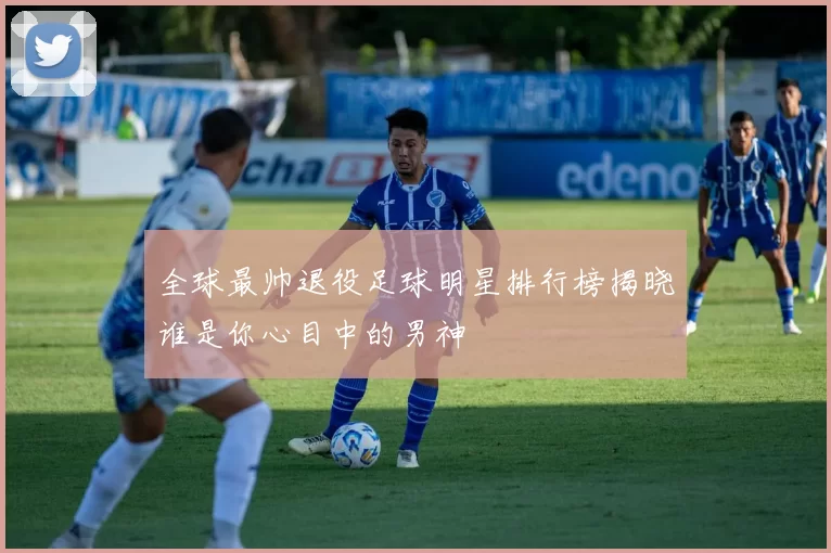 全球最帅退役足球明星排行榜揭晓谁是你心目中的男神