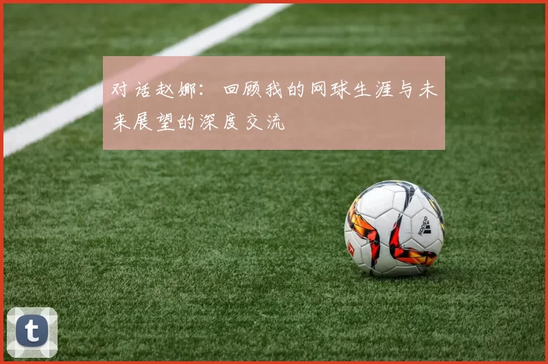 对话赵娜：回顾我的网球生涯与未来展望的深度交流