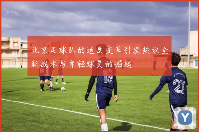 北京足球队的速度变革引发热议全新战术与年轻球员的崛起