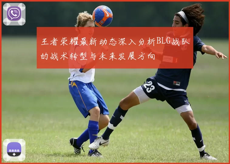王者荣耀最新动态深入分析BLG战队的战术转型与未来发展方向
