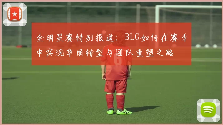 全明星赛特别报道：BLG如何在赛季中实现华丽转型与团队重塑之路