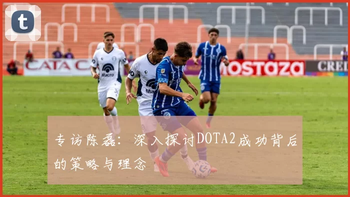 专访陈磊：深入探讨DOTA2成功背后的策略与理念