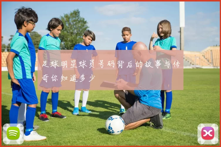 足球明星球员号码背后的故事与传奇你知道多少