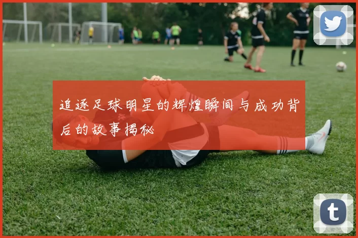 追逐足球明星的辉煌瞬间与成功背后的故事揭秘