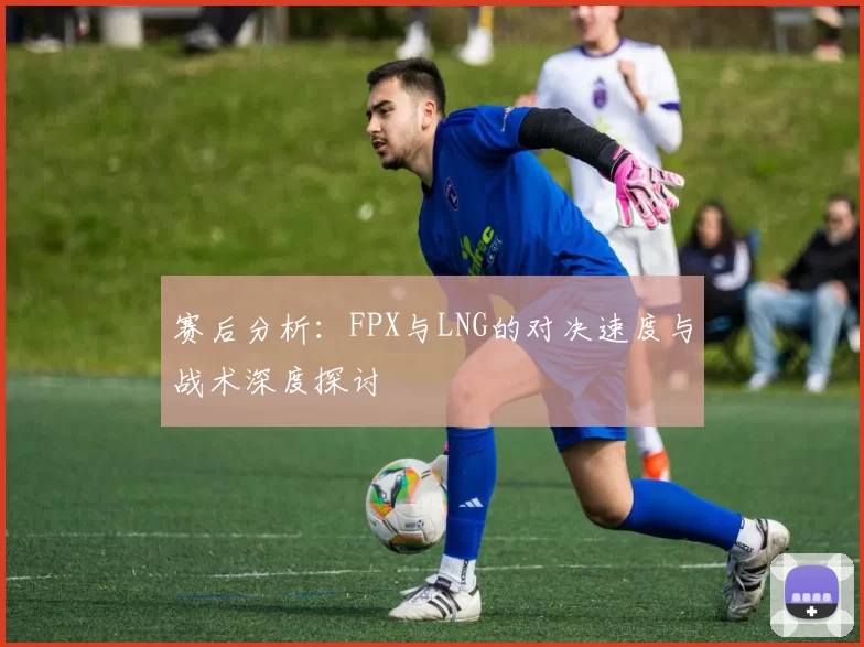 赛后分析：FPX与LNG的对决速度与战术深度探讨
