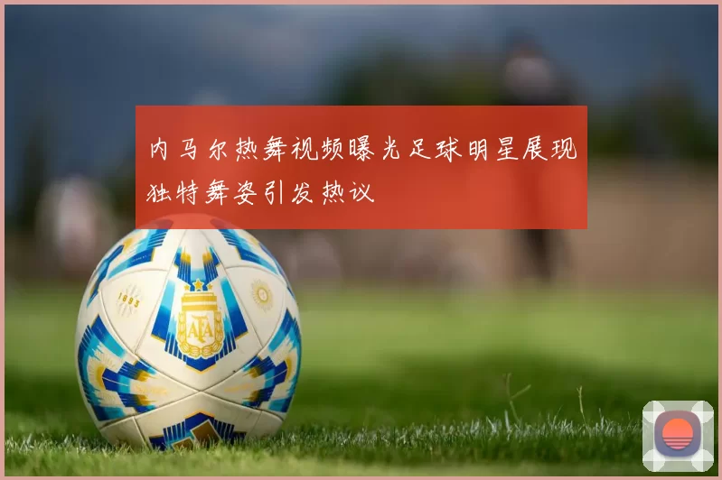内马尔热舞视频曝光足球明星展现独特舞姿引发热议