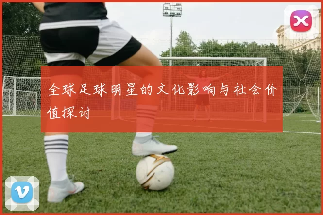 全球足球明星的文化影响与社会价值探讨
