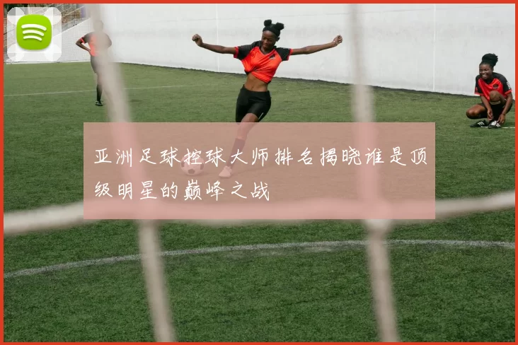 亚洲足球控球大师排名揭晓谁是顶级明星的巅峰之战