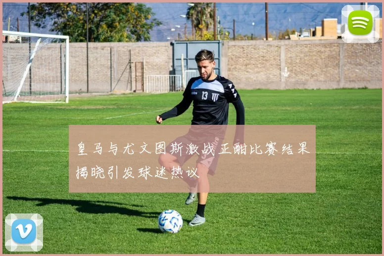 皇马与尤文图斯激战正酣比赛结果揭晓引发球迷热议