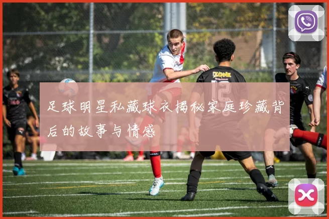 足球明星私藏球衣揭秘家庭珍藏背后的故事与情感