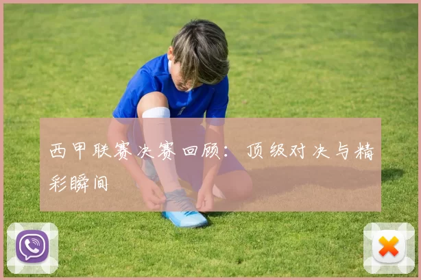 西甲联赛决赛回顾：顶级对决与精彩瞬间