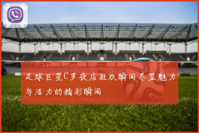 足球巨星C罗夜店狂欢瞬间尽显魅力与活力的精彩瞬间
