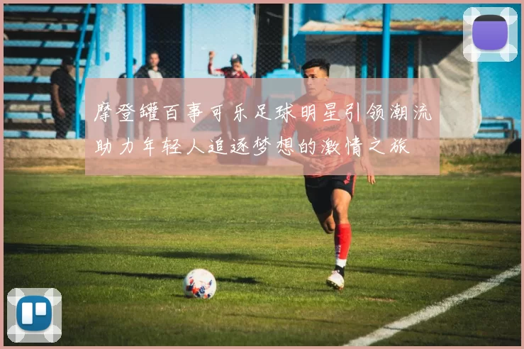 摩登罐百事可乐足球明星引领潮流助力年轻人追逐梦想的激情之旅