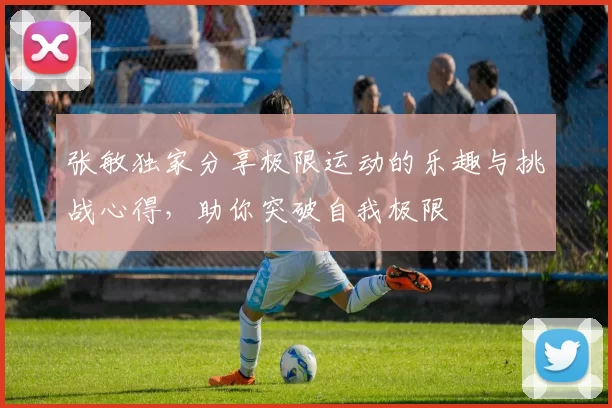 张敏独家分享极限运动的乐趣与挑战心得，助你突破自我极限