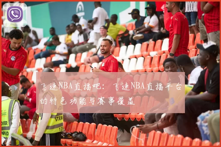 飞速NBA直播吧：飞速NBA直播平台的特色功能与赛事覆盖