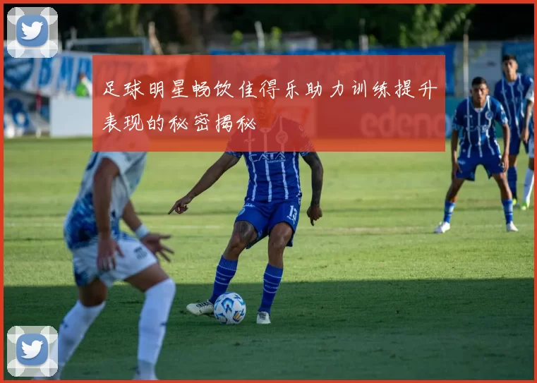 足球明星畅饮佳得乐助力训练提升表现的秘密揭秘