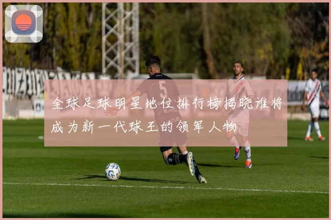 全球足球明星地位排行榜揭晓谁将成为新一代球王的领军人物