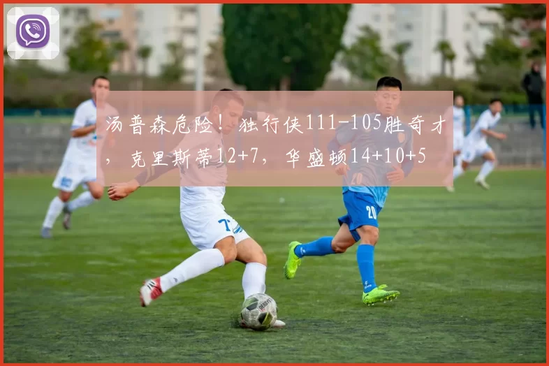 汤普森危险！独行侠111-105胜奇才，克里斯蒂12+7，华盛顿14+10+5