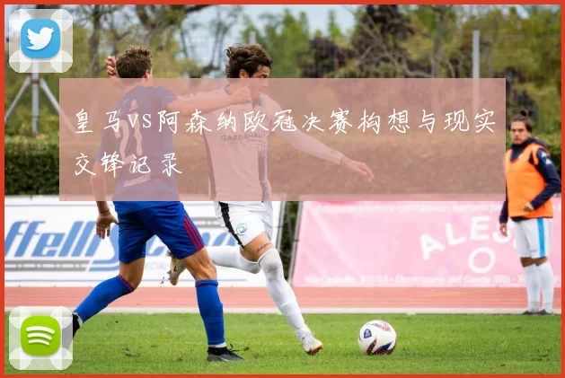 皇马vs阿森纳欧冠决赛构想与现实交锋记录
