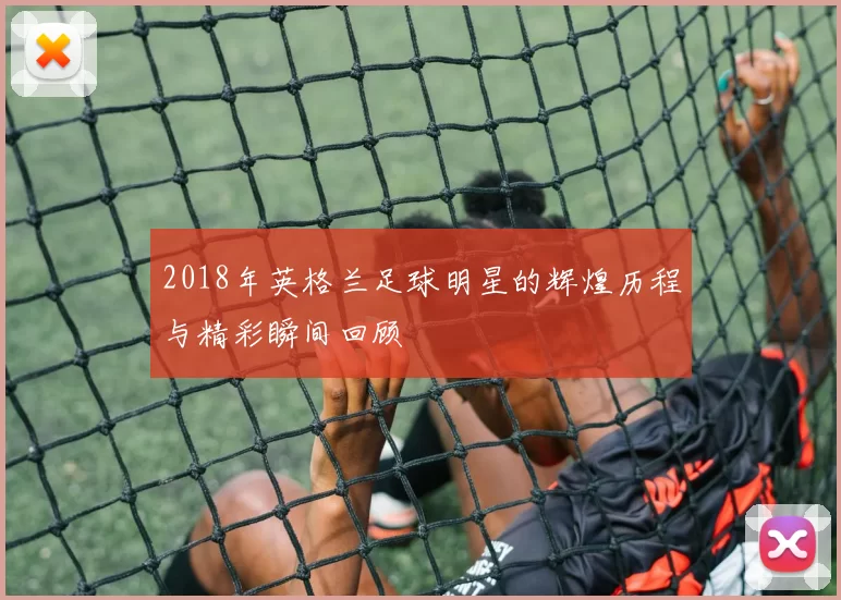 2018年英格兰足球明星的辉煌历程与精彩瞬间回顾