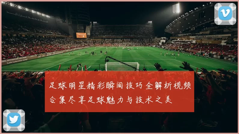 足球明星精彩瞬间技巧全解析视频合集尽享足球魅力与技术之美