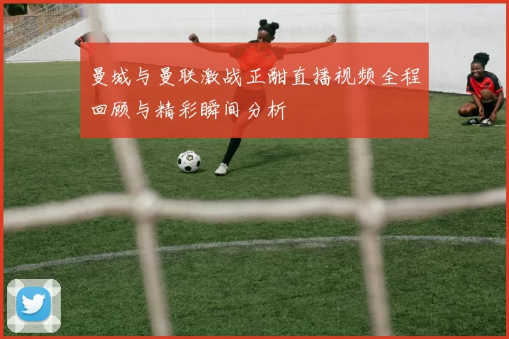 曼城与曼联激战正酣直播视频全程回顾与精彩瞬间分析